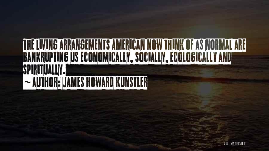 James Howard Kunstler Quotes: The Living Arrangements American Now Think Of As Normal Are Bankrupting Us Economically, Socially, Ecologically And Spiritually.