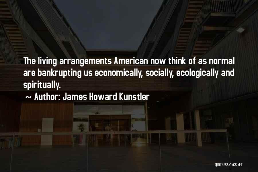 James Howard Kunstler Quotes: The Living Arrangements American Now Think Of As Normal Are Bankrupting Us Economically, Socially, Ecologically And Spiritually.