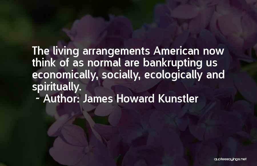 James Howard Kunstler Quotes: The Living Arrangements American Now Think Of As Normal Are Bankrupting Us Economically, Socially, Ecologically And Spiritually.