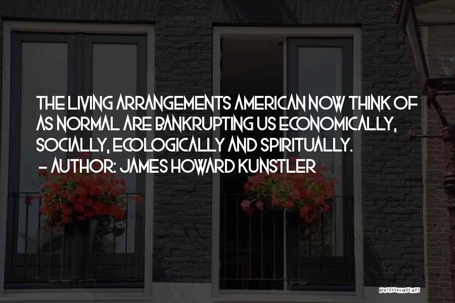 James Howard Kunstler Quotes: The Living Arrangements American Now Think Of As Normal Are Bankrupting Us Economically, Socially, Ecologically And Spiritually.