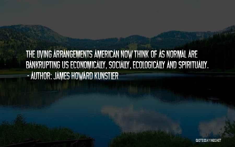 James Howard Kunstler Quotes: The Living Arrangements American Now Think Of As Normal Are Bankrupting Us Economically, Socially, Ecologically And Spiritually.