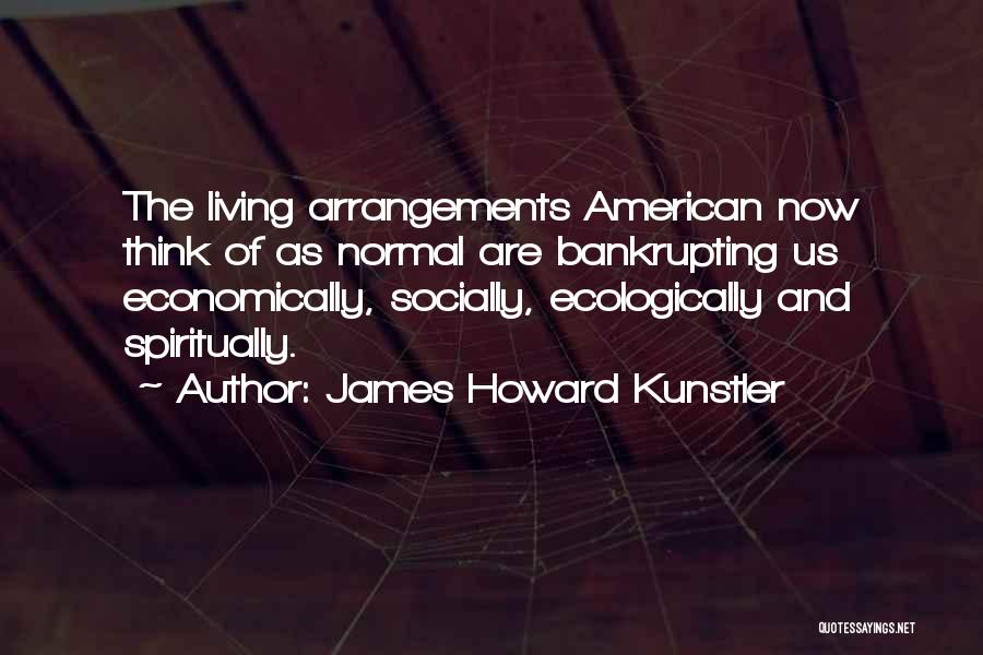 James Howard Kunstler Quotes: The Living Arrangements American Now Think Of As Normal Are Bankrupting Us Economically, Socially, Ecologically And Spiritually.