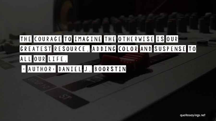 Daniel J. Boorstin Quotes: The Courage To Imagine The Otherwise Is Our Greatest Resource, Adding Color And Suspense To All Our Life.