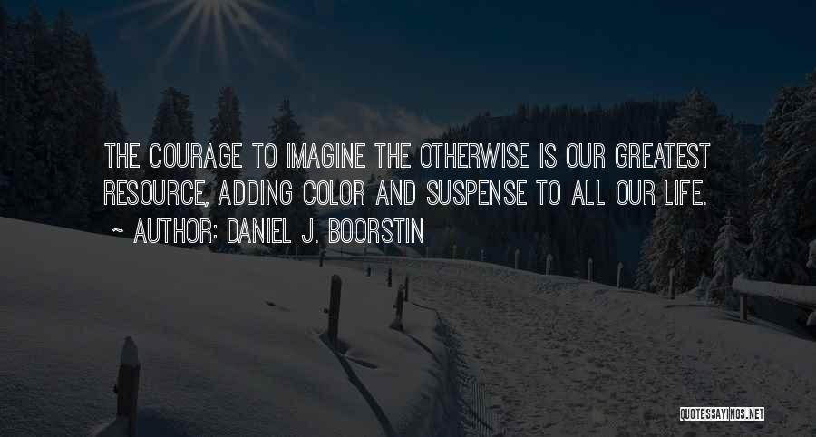 Daniel J. Boorstin Quotes: The Courage To Imagine The Otherwise Is Our Greatest Resource, Adding Color And Suspense To All Our Life.