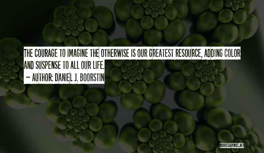 Daniel J. Boorstin Quotes: The Courage To Imagine The Otherwise Is Our Greatest Resource, Adding Color And Suspense To All Our Life.