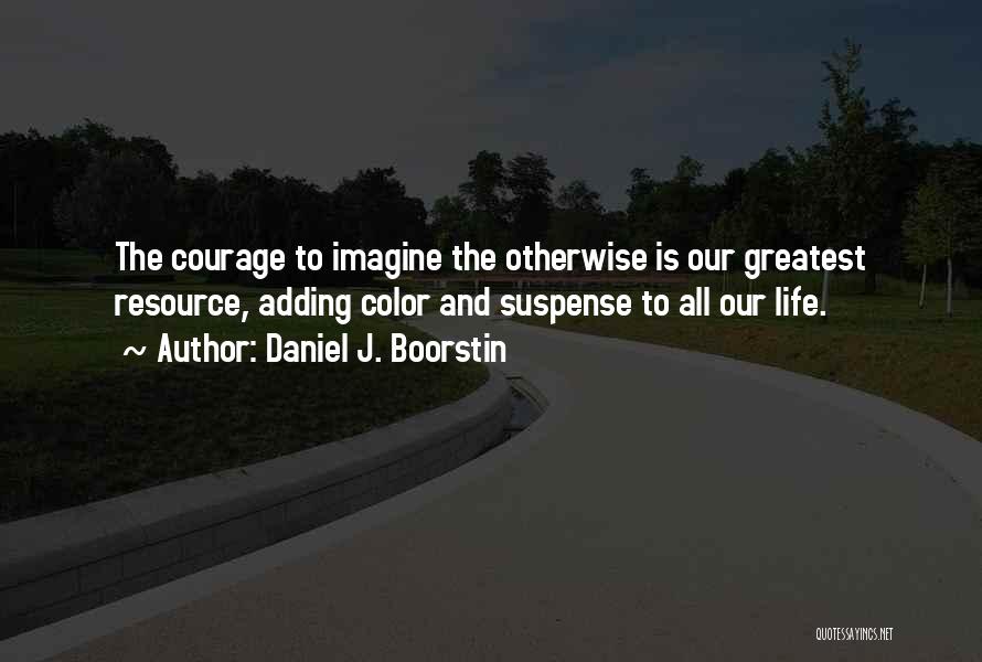 Daniel J. Boorstin Quotes: The Courage To Imagine The Otherwise Is Our Greatest Resource, Adding Color And Suspense To All Our Life.