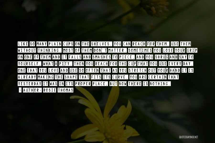 Rosie Thomas Quotes: Like So Many Plain Cups On The Shelves. You Can Reach For Them, Use Them Without Thinking. Most Of Them