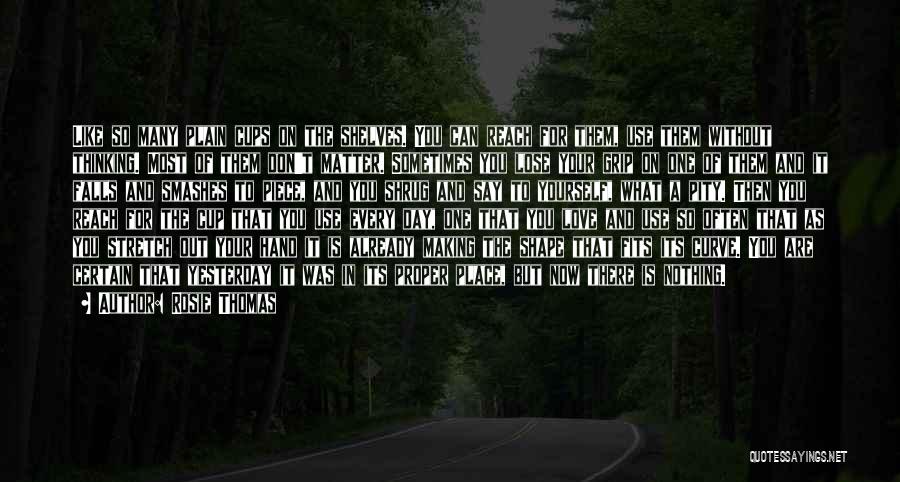 Rosie Thomas Quotes: Like So Many Plain Cups On The Shelves. You Can Reach For Them, Use Them Without Thinking. Most Of Them
