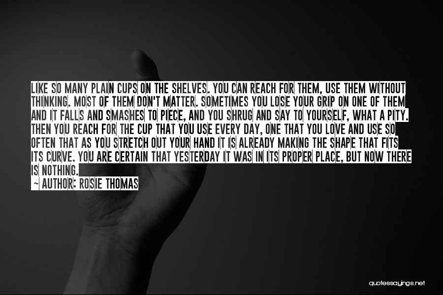 Rosie Thomas Quotes: Like So Many Plain Cups On The Shelves. You Can Reach For Them, Use Them Without Thinking. Most Of Them