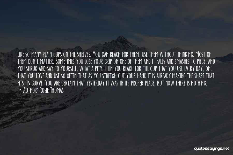 Rosie Thomas Quotes: Like So Many Plain Cups On The Shelves. You Can Reach For Them, Use Them Without Thinking. Most Of Them