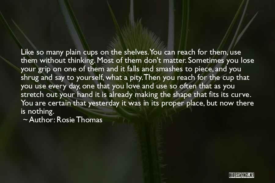 Rosie Thomas Quotes: Like So Many Plain Cups On The Shelves. You Can Reach For Them, Use Them Without Thinking. Most Of Them