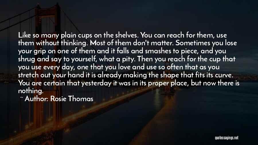 Rosie Thomas Quotes: Like So Many Plain Cups On The Shelves. You Can Reach For Them, Use Them Without Thinking. Most Of Them