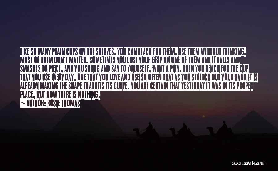 Rosie Thomas Quotes: Like So Many Plain Cups On The Shelves. You Can Reach For Them, Use Them Without Thinking. Most Of Them