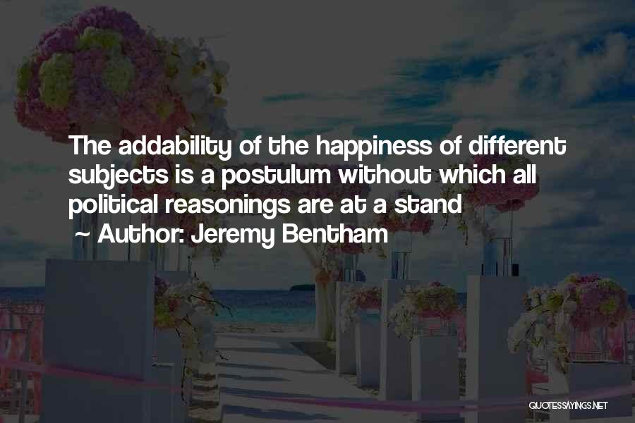 Jeremy Bentham Quotes: The Addability Of The Happiness Of Different Subjects Is A Postulum Without Which All Political Reasonings Are At A Stand