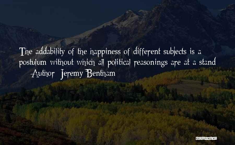 Jeremy Bentham Quotes: The Addability Of The Happiness Of Different Subjects Is A Postulum Without Which All Political Reasonings Are At A Stand