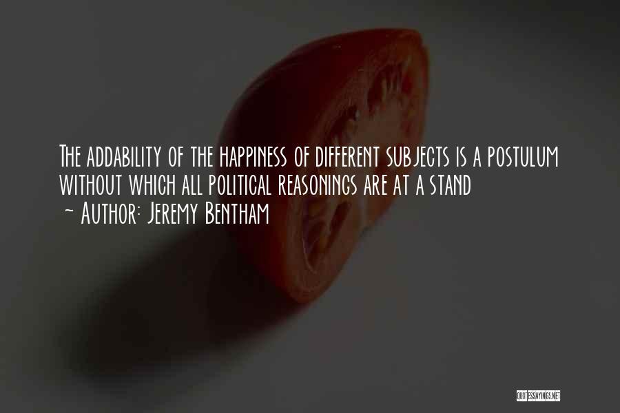 Jeremy Bentham Quotes: The Addability Of The Happiness Of Different Subjects Is A Postulum Without Which All Political Reasonings Are At A Stand