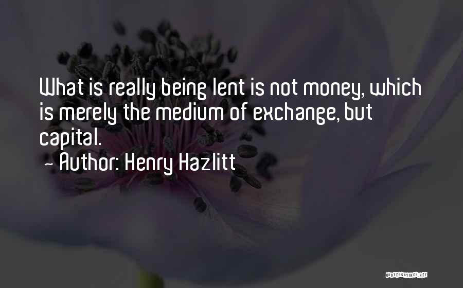 Henry Hazlitt Quotes: What Is Really Being Lent Is Not Money, Which Is Merely The Medium Of Exchange, But Capital.