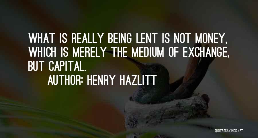 Henry Hazlitt Quotes: What Is Really Being Lent Is Not Money, Which Is Merely The Medium Of Exchange, But Capital.