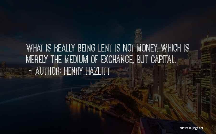 Henry Hazlitt Quotes: What Is Really Being Lent Is Not Money, Which Is Merely The Medium Of Exchange, But Capital.