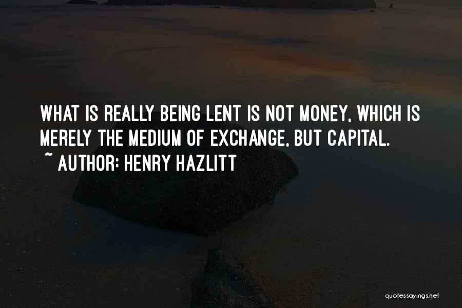 Henry Hazlitt Quotes: What Is Really Being Lent Is Not Money, Which Is Merely The Medium Of Exchange, But Capital.