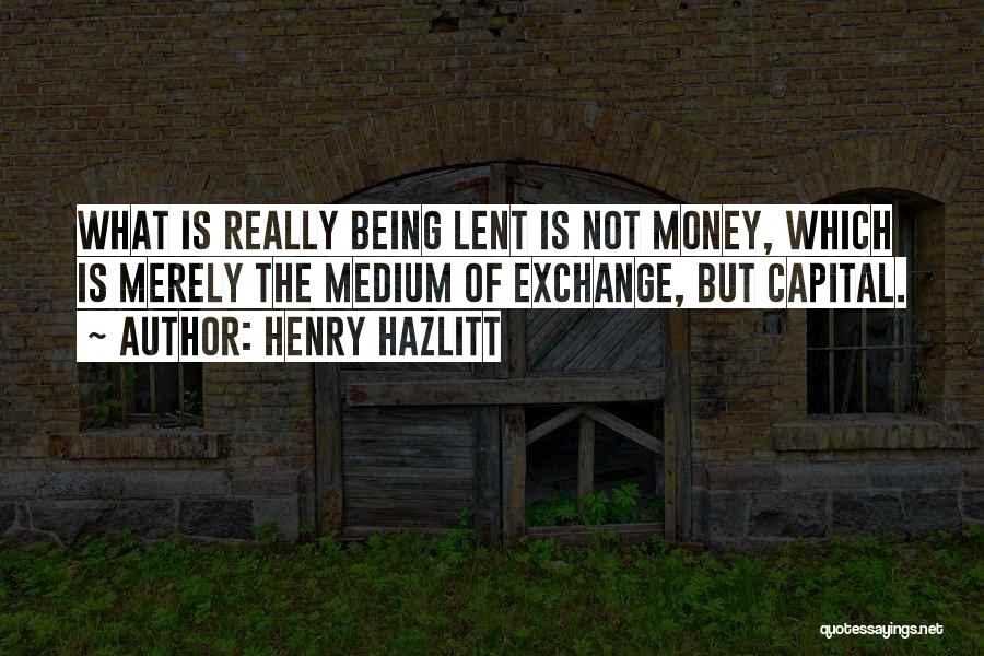 Henry Hazlitt Quotes: What Is Really Being Lent Is Not Money, Which Is Merely The Medium Of Exchange, But Capital.