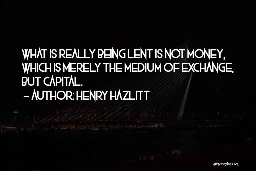 Henry Hazlitt Quotes: What Is Really Being Lent Is Not Money, Which Is Merely The Medium Of Exchange, But Capital.