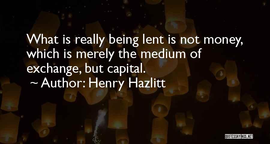Henry Hazlitt Quotes: What Is Really Being Lent Is Not Money, Which Is Merely The Medium Of Exchange, But Capital.