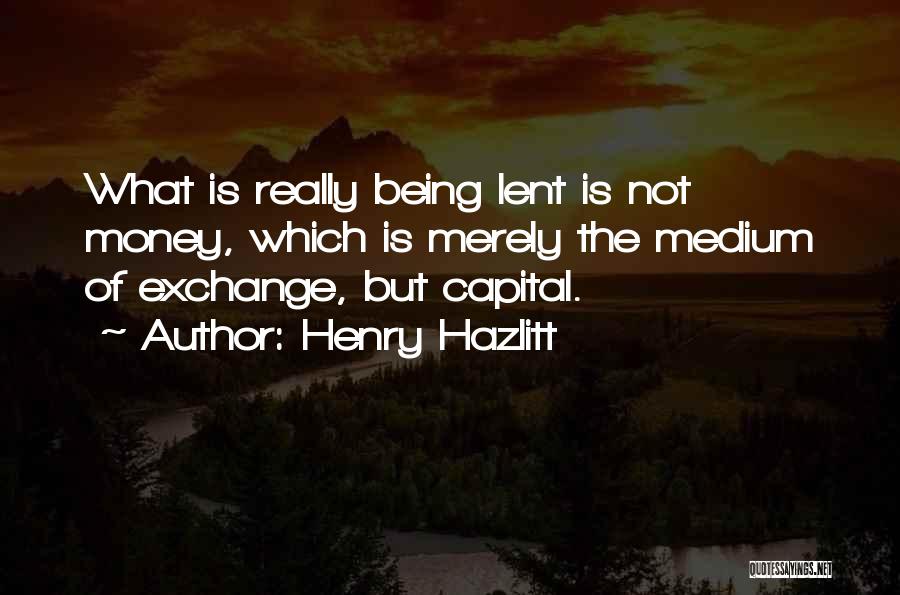 Henry Hazlitt Quotes: What Is Really Being Lent Is Not Money, Which Is Merely The Medium Of Exchange, But Capital.