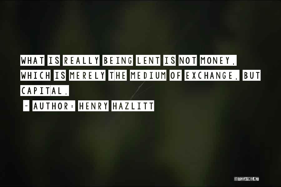 Henry Hazlitt Quotes: What Is Really Being Lent Is Not Money, Which Is Merely The Medium Of Exchange, But Capital.