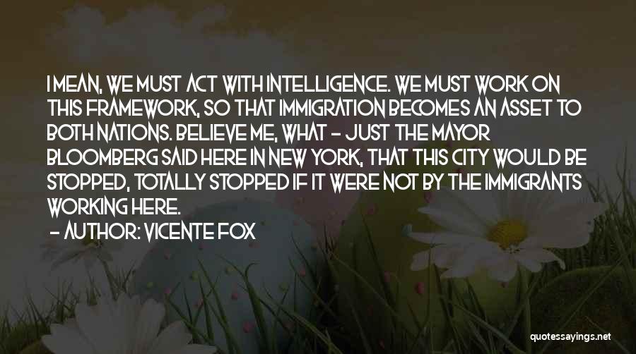 Vicente Fox Quotes: I Mean, We Must Act With Intelligence. We Must Work On This Framework, So That Immigration Becomes An Asset To