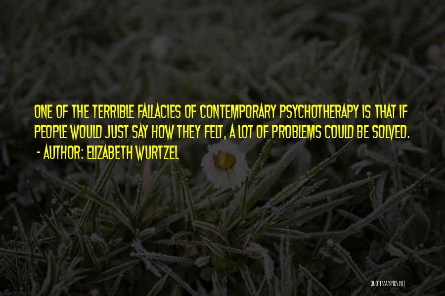 Elizabeth Wurtzel Quotes: One Of The Terrible Fallacies Of Contemporary Psychotherapy Is That If People Would Just Say How They Felt, A Lot