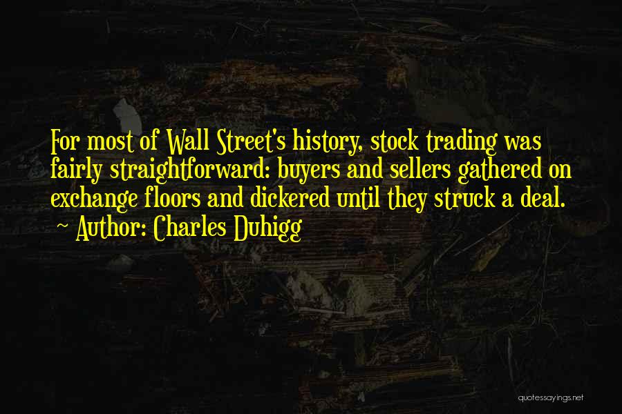 Charles Duhigg Quotes: For Most Of Wall Street's History, Stock Trading Was Fairly Straightforward: Buyers And Sellers Gathered On Exchange Floors And Dickered