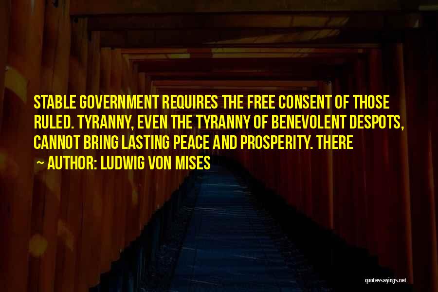 Ludwig Von Mises Quotes: Stable Government Requires The Free Consent Of Those Ruled. Tyranny, Even The Tyranny Of Benevolent Despots, Cannot Bring Lasting Peace