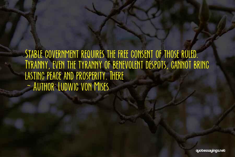 Ludwig Von Mises Quotes: Stable Government Requires The Free Consent Of Those Ruled. Tyranny, Even The Tyranny Of Benevolent Despots, Cannot Bring Lasting Peace
