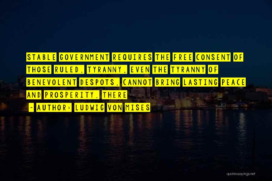 Ludwig Von Mises Quotes: Stable Government Requires The Free Consent Of Those Ruled. Tyranny, Even The Tyranny Of Benevolent Despots, Cannot Bring Lasting Peace