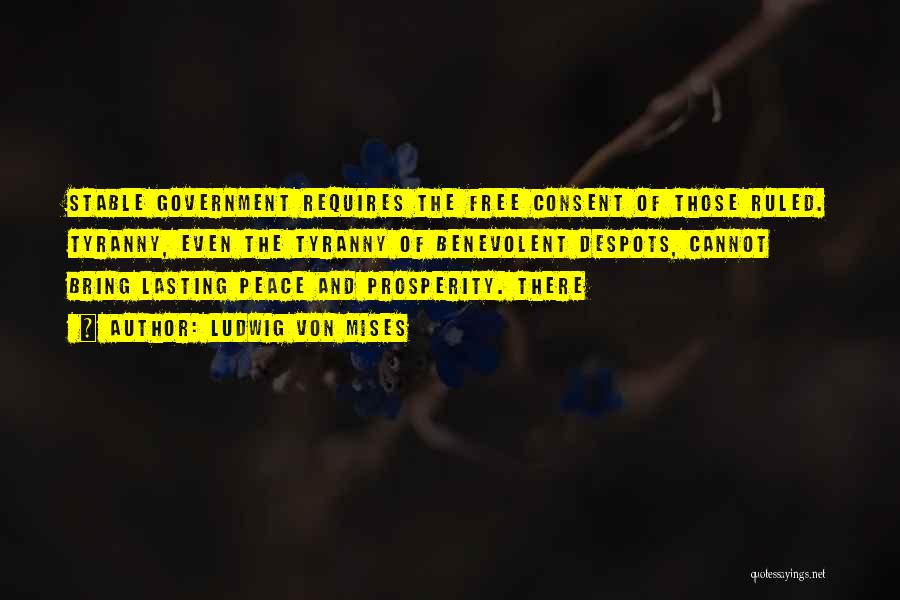 Ludwig Von Mises Quotes: Stable Government Requires The Free Consent Of Those Ruled. Tyranny, Even The Tyranny Of Benevolent Despots, Cannot Bring Lasting Peace