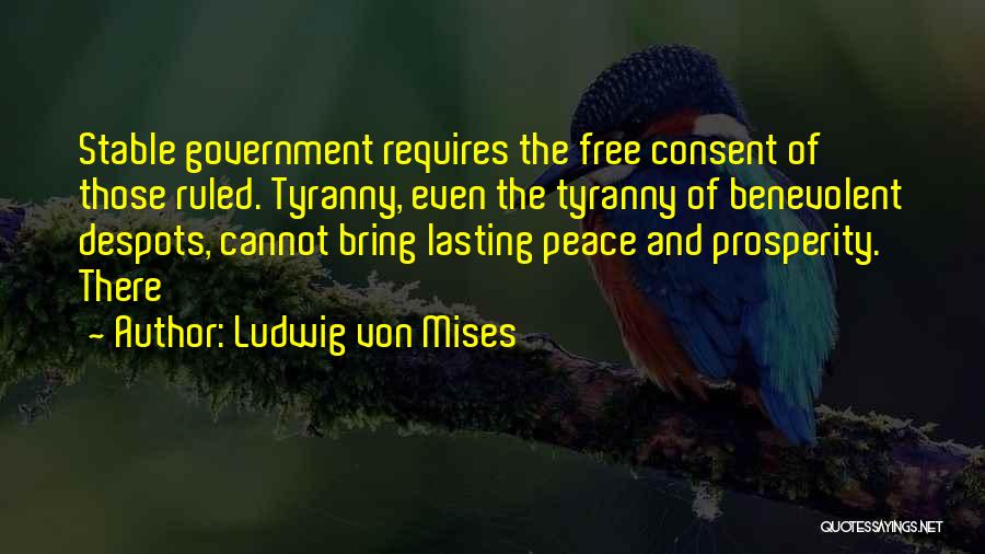 Ludwig Von Mises Quotes: Stable Government Requires The Free Consent Of Those Ruled. Tyranny, Even The Tyranny Of Benevolent Despots, Cannot Bring Lasting Peace