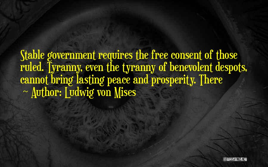 Ludwig Von Mises Quotes: Stable Government Requires The Free Consent Of Those Ruled. Tyranny, Even The Tyranny Of Benevolent Despots, Cannot Bring Lasting Peace