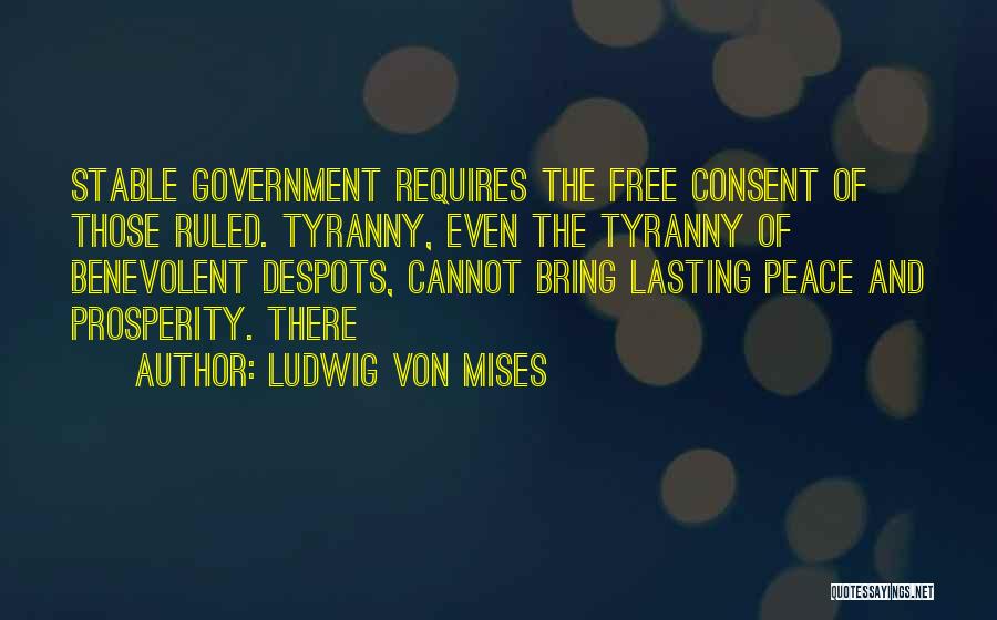 Ludwig Von Mises Quotes: Stable Government Requires The Free Consent Of Those Ruled. Tyranny, Even The Tyranny Of Benevolent Despots, Cannot Bring Lasting Peace