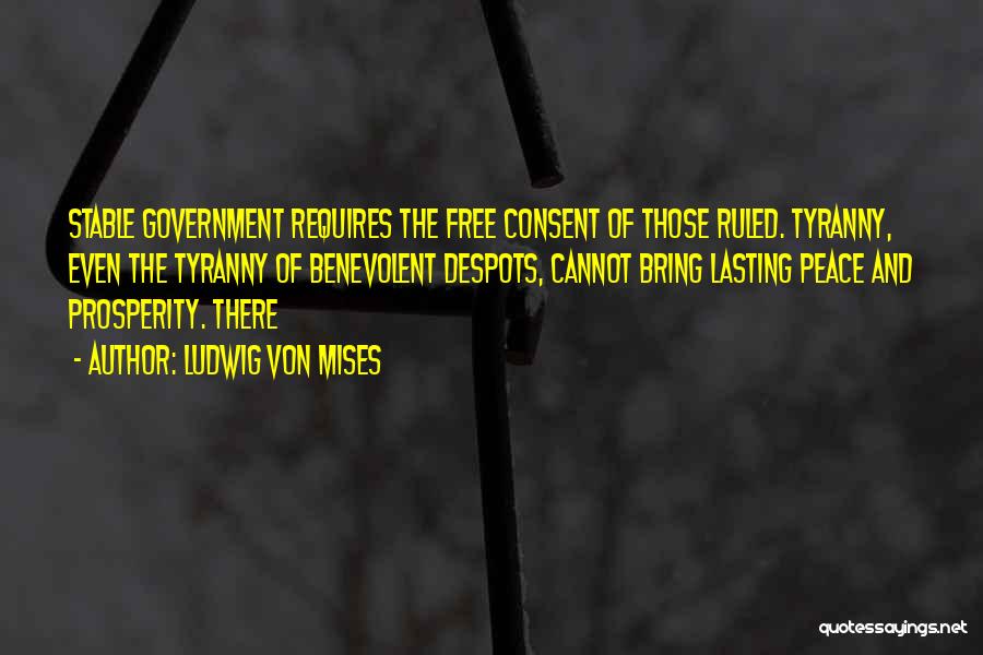 Ludwig Von Mises Quotes: Stable Government Requires The Free Consent Of Those Ruled. Tyranny, Even The Tyranny Of Benevolent Despots, Cannot Bring Lasting Peace