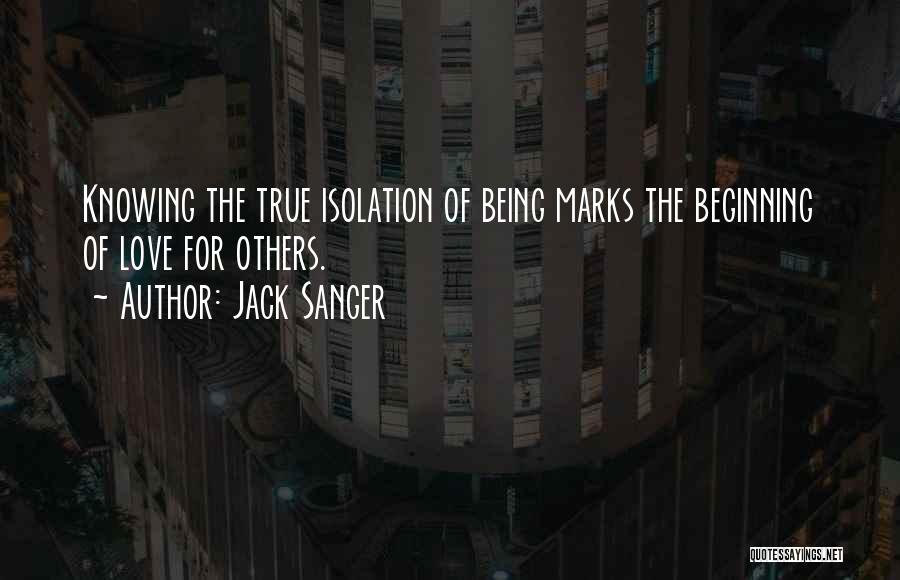 Jack Sanger Quotes: Knowing The True Isolation Of Being Marks The Beginning Of Love For Others.