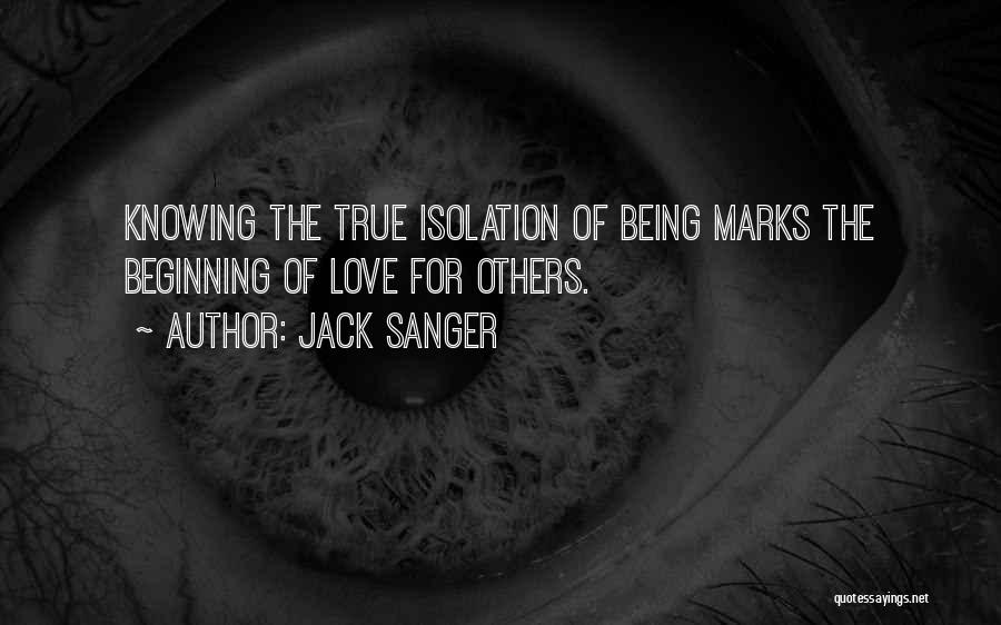 Jack Sanger Quotes: Knowing The True Isolation Of Being Marks The Beginning Of Love For Others.