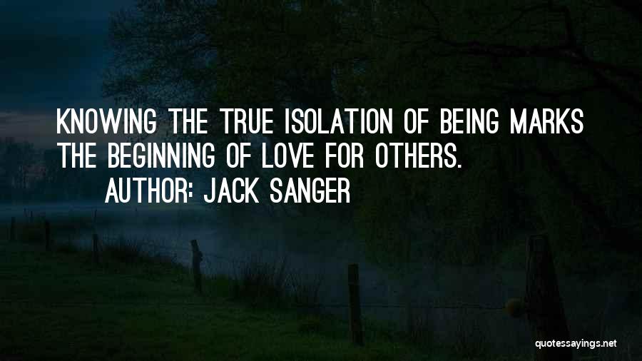 Jack Sanger Quotes: Knowing The True Isolation Of Being Marks The Beginning Of Love For Others.