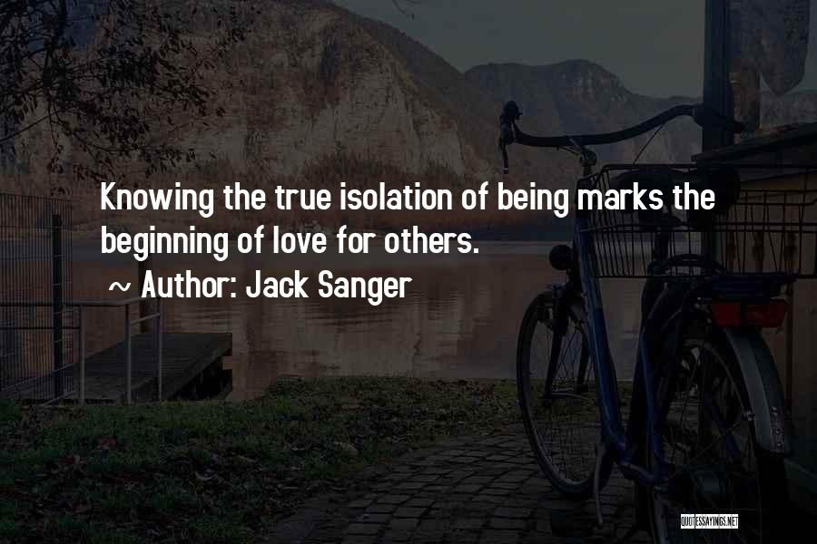 Jack Sanger Quotes: Knowing The True Isolation Of Being Marks The Beginning Of Love For Others.