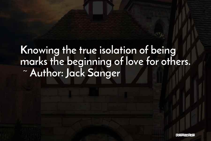 Jack Sanger Quotes: Knowing The True Isolation Of Being Marks The Beginning Of Love For Others.