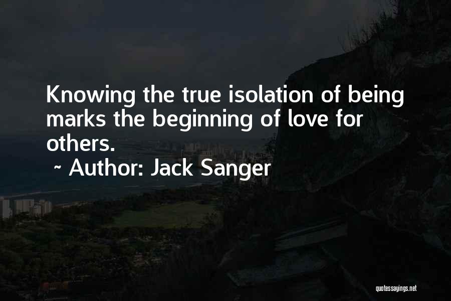 Jack Sanger Quotes: Knowing The True Isolation Of Being Marks The Beginning Of Love For Others.