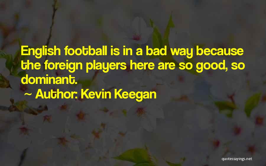 Kevin Keegan Quotes: English Football Is In A Bad Way Because The Foreign Players Here Are So Good, So Dominant.