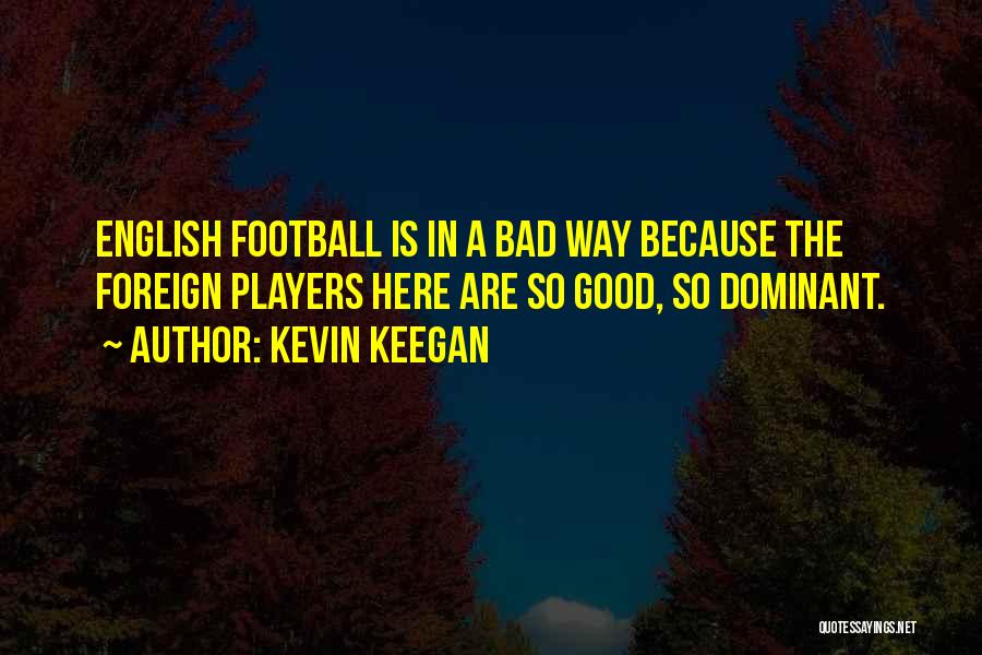 Kevin Keegan Quotes: English Football Is In A Bad Way Because The Foreign Players Here Are So Good, So Dominant.