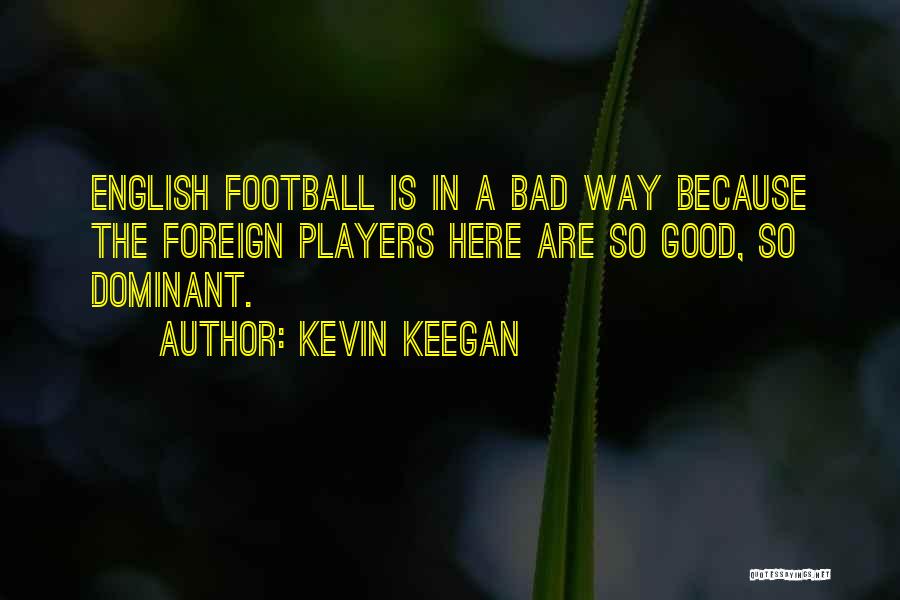 Kevin Keegan Quotes: English Football Is In A Bad Way Because The Foreign Players Here Are So Good, So Dominant.