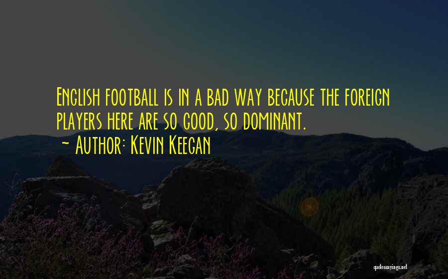 Kevin Keegan Quotes: English Football Is In A Bad Way Because The Foreign Players Here Are So Good, So Dominant.